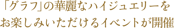 「グラフ」の華麗なハイジュエリーを お楽しみいただけるイベントが開催