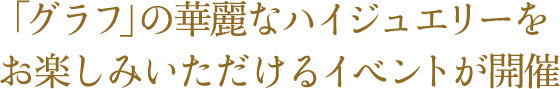 「グラフ」の華麗なハイジュエリーを お楽しみいただけるイベントが開催