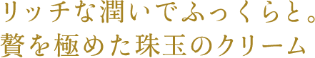 リッチな潤いでふっくらと。贅を極めた珠玉のクリーム