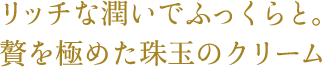 リッチな潤いでふっくらと。贅を極めた珠玉のクリーム