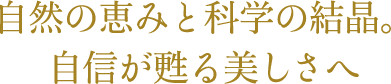 自然の恵みと科学の結晶。自信が甦る美しさへ