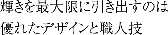 輝きを最大限に引き出すのは優れたデザインと職人技