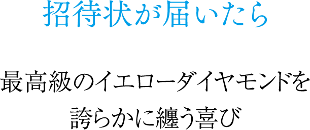 招待状が届いたら 最高級のイエローダイヤモンドを誇らかに纏う喜び