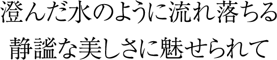 澄んだ水のように流れ落ちる静謐な美しさに魅せられて