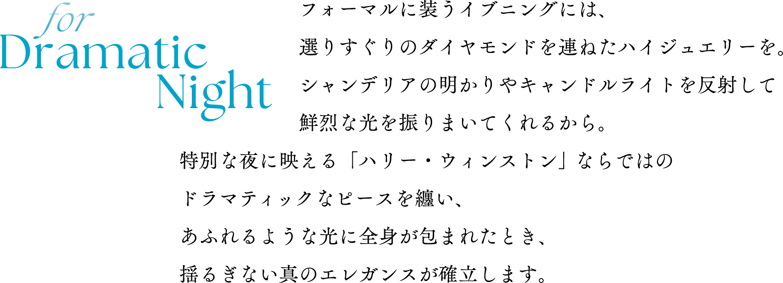 for Dramatic Nightフォーマルに装うイブニングには、選りすぐりのダイヤモンドを連ねたハイジュエリーを。シャンデリアの明かりやキャンドルライトを反射して鮮烈な光を振りまいてくれるから。特別な夜に映える「ハリー・ウィンストン」ならではのドラマティックなピースを纏い、あふれるような光に全身が包まれたとき、揺るぎない真のエレガンスが確立します。