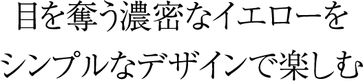 目を奪う濃密なイエローをシンプルなデザインで楽しむ