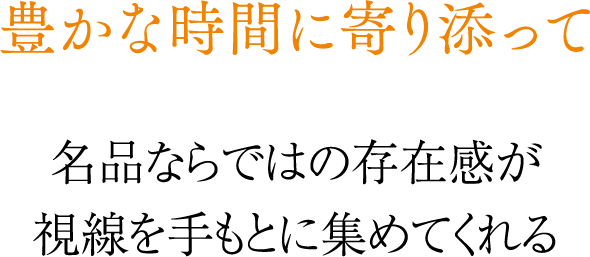 豊かな時間に寄り添って 名品ならではの存在感が視線を手もとに集めてくれる
