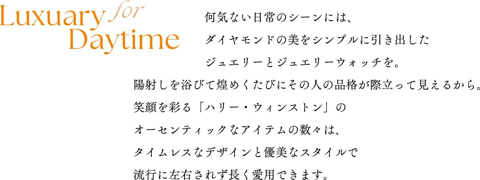 for Luxuary Daytime何気ない日常のシーンには、ダイヤモンドの美をシンプルに引き出したジュエリーとジュエリーウォッチを。陽射しを浴びて煌めくたびにその人の品格が際立って見えるから。笑顔を彩る「ハリー・ウィンストン」のオーセンティックなアイテムの数々は、タイムレスなデザインと優美なスタイルで流行に左右されず長く愛用できます。