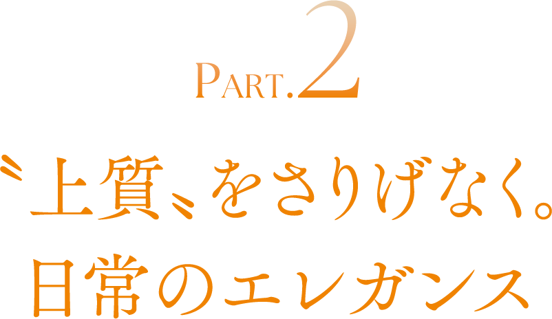 PART.2 〝上質〟をさりげなく。日常のエレガンス