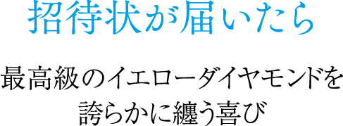 招待状が届いたら 最高級のイエローダイヤモンドを誇らかに纏う喜び
