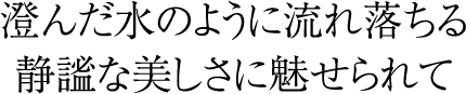 澄んだ水のように流れ落ちる静謐な美しさに魅せられて
