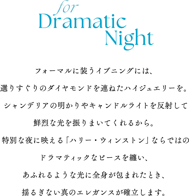 for Dramatic Nightフォーマルに装うイブニングには、選りすぐりのダイヤモンドを連ねたハイジュエリーを。シャンデリアの明かりやキャンドルライトを反射して鮮烈な光を振りまいてくれるから。特別な夜に映える「ハリー・ウィンストン」ならではのドラマティックなピースを纏い、あふれるような光に全身が包まれたとき、揺るぎない真のエレガンスが確立します。