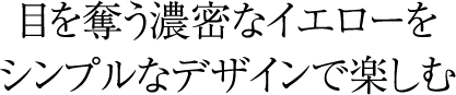 目を奪う濃密なイエローをシンプルなデザインで楽しむ