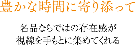 豊かな時間に寄り添って 名品ならではの存在感が視線を手もとに集めてくれる