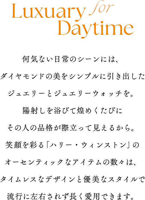 for Luxuary Daytime何気ない日常のシーンには、ダイヤモンドの美をシンプルに引き出したジュエリーとジュエリーウォッチを。陽射しを浴びて煌めくたびにその人の品格が際立って見えるから。笑顔を彩る「ハリー・ウィンストン」のオーセンティックなアイテムの数々は、タイムレスなデザインと優美なスタイルで流行に左右されず長く愛用できます。