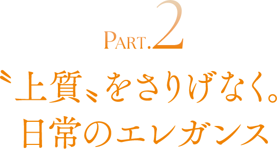 PART.2 〝上質〟をさりげなく。日常のエレガンス