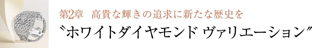 第2章 ⾼貴な輝きの追求に新たな歴史を〝ホワイトダイヤモンド ヴァリエーション″