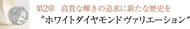 第2章 ⾼貴な輝きの追求に新たな歴史を〝ホワイトダイヤモンド ヴァリエーション″